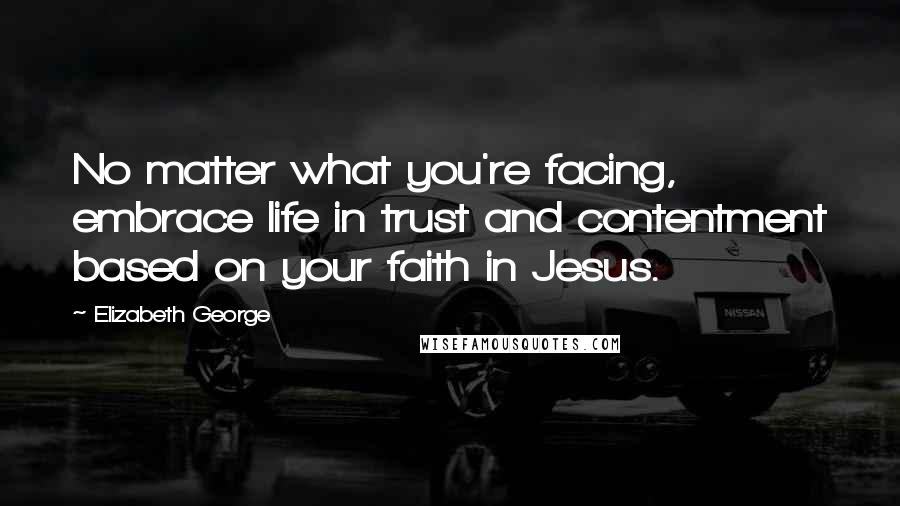 Elizabeth George Quotes: No matter what you're facing, embrace life in trust and contentment based on your faith in Jesus.