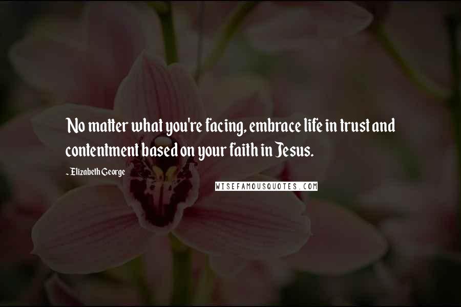 Elizabeth George Quotes: No matter what you're facing, embrace life in trust and contentment based on your faith in Jesus.