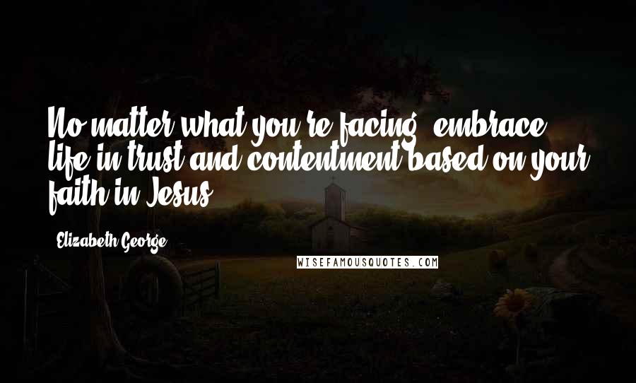 Elizabeth George Quotes: No matter what you're facing, embrace life in trust and contentment based on your faith in Jesus.