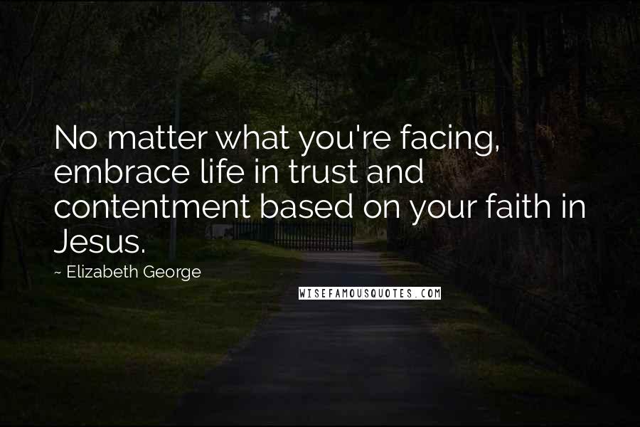 Elizabeth George Quotes: No matter what you're facing, embrace life in trust and contentment based on your faith in Jesus.