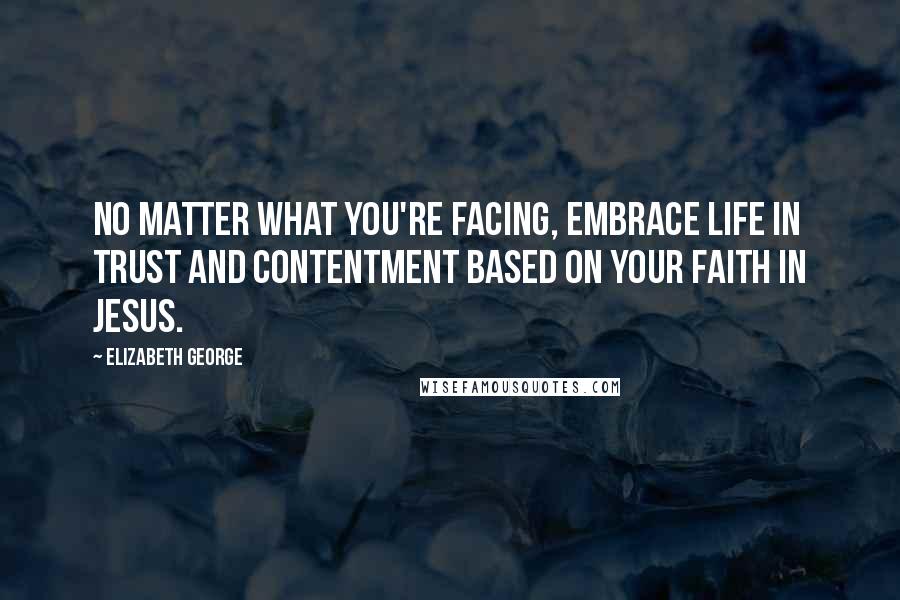 Elizabeth George Quotes: No matter what you're facing, embrace life in trust and contentment based on your faith in Jesus.