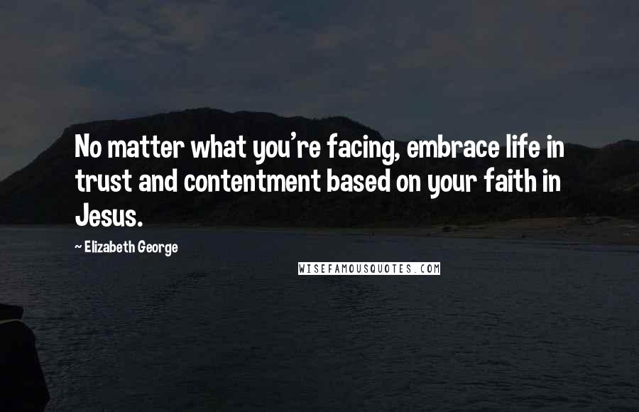 Elizabeth George Quotes: No matter what you're facing, embrace life in trust and contentment based on your faith in Jesus.