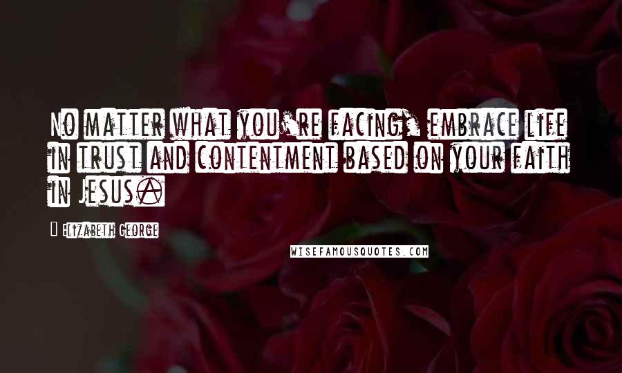 Elizabeth George Quotes: No matter what you're facing, embrace life in trust and contentment based on your faith in Jesus.