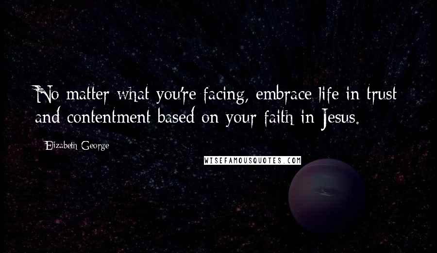 Elizabeth George Quotes: No matter what you're facing, embrace life in trust and contentment based on your faith in Jesus.