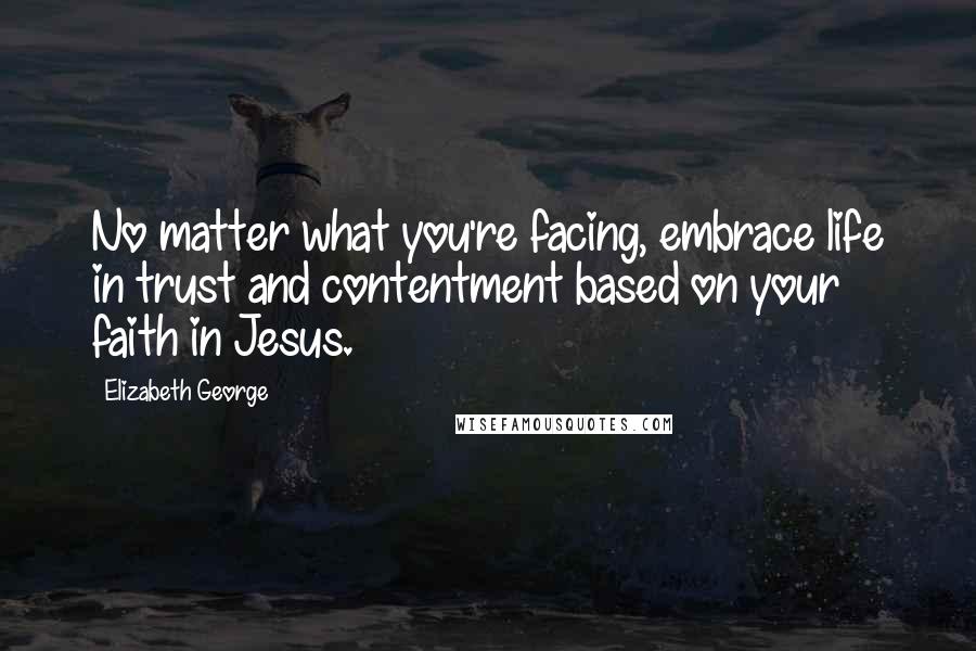 Elizabeth George Quotes: No matter what you're facing, embrace life in trust and contentment based on your faith in Jesus.