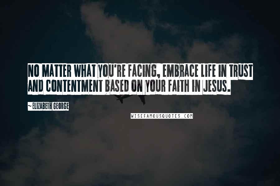 Elizabeth George Quotes: No matter what you're facing, embrace life in trust and contentment based on your faith in Jesus.