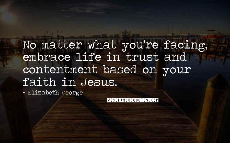 Elizabeth George Quotes: No matter what you're facing, embrace life in trust and contentment based on your faith in Jesus.