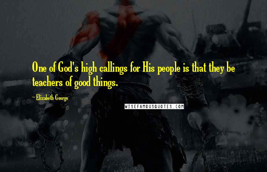 Elizabeth George Quotes: One of God's high callings for His people is that they be teachers of good things.