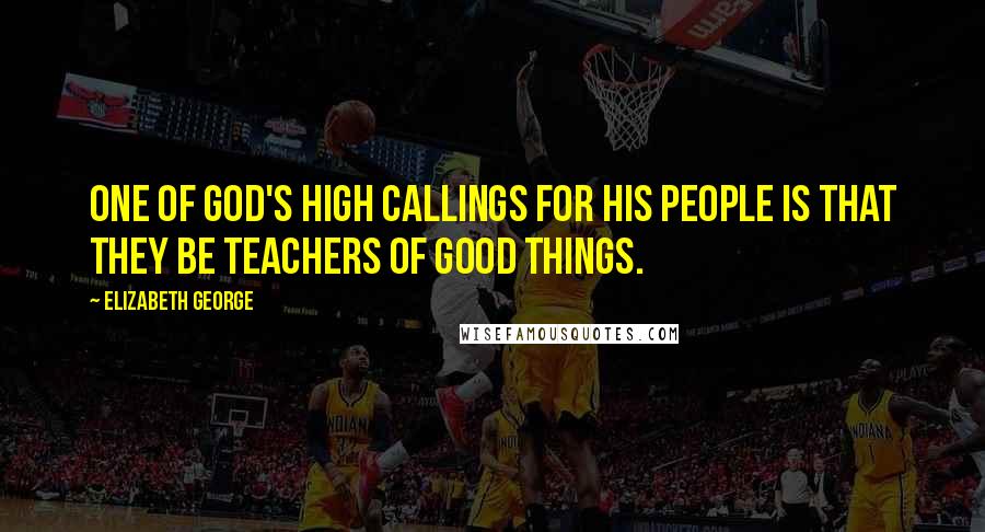 Elizabeth George Quotes: One of God's high callings for His people is that they be teachers of good things.