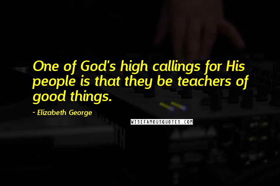 Elizabeth George Quotes: One of God's high callings for His people is that they be teachers of good things.