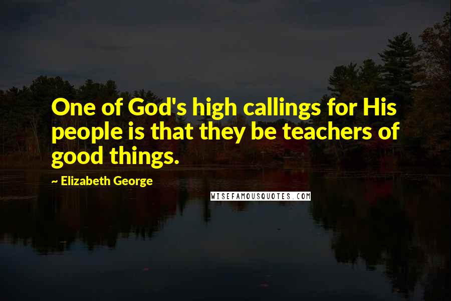 Elizabeth George Quotes: One of God's high callings for His people is that they be teachers of good things.