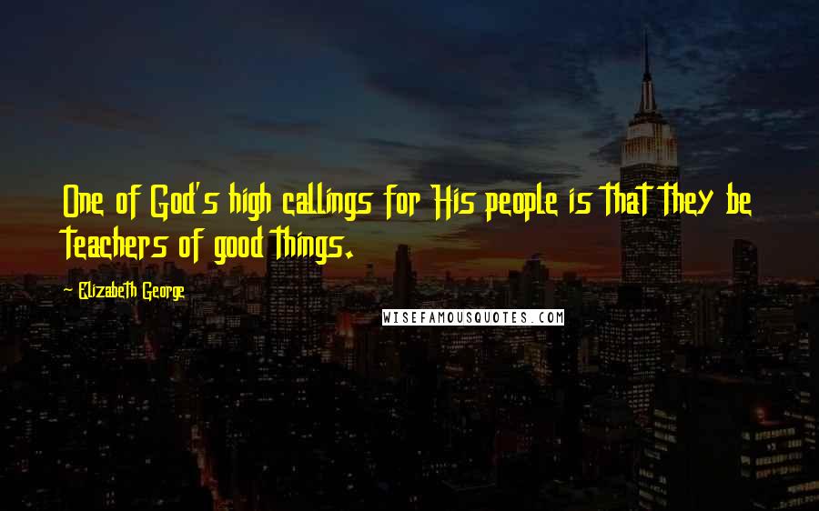 Elizabeth George Quotes: One of God's high callings for His people is that they be teachers of good things.