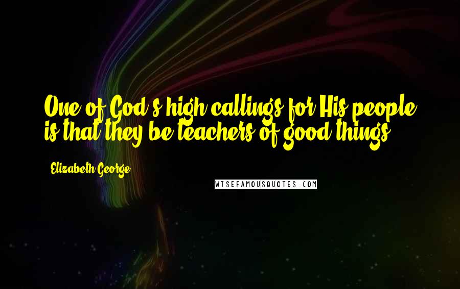 Elizabeth George Quotes: One of God's high callings for His people is that they be teachers of good things.