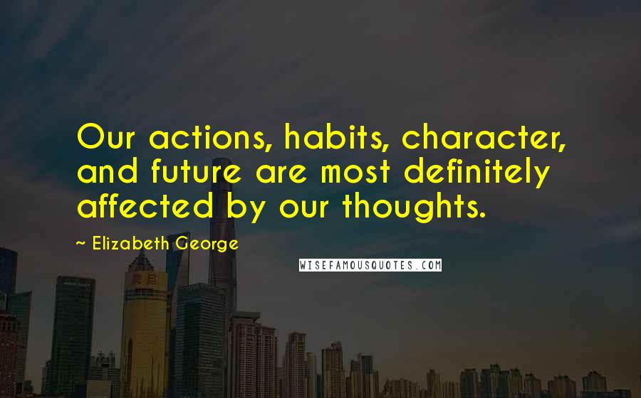 Elizabeth George Quotes: Our actions, habits, character, and future are most definitely affected by our thoughts.