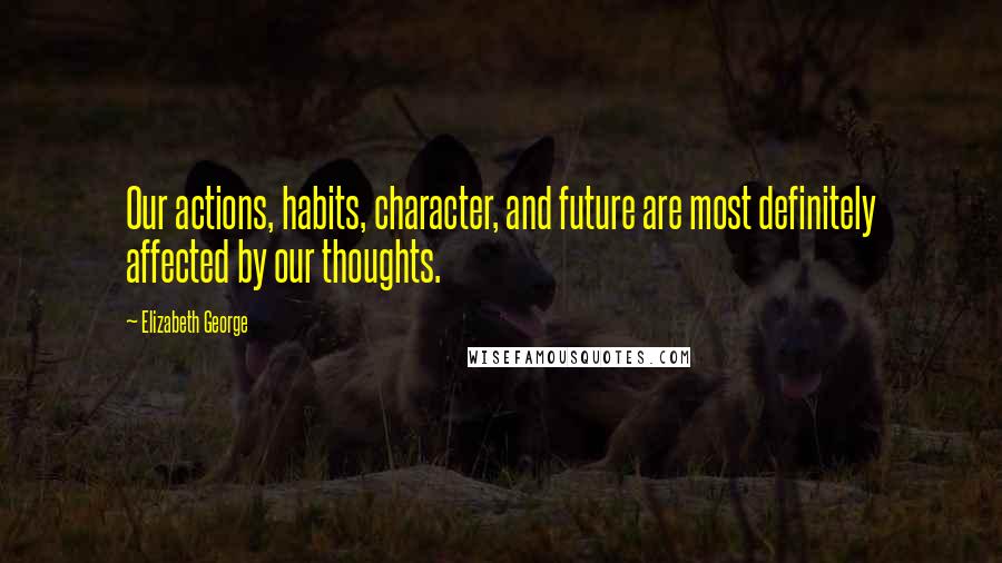 Elizabeth George Quotes: Our actions, habits, character, and future are most definitely affected by our thoughts.