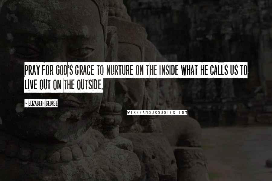 Elizabeth George Quotes: Pray for God's grace to nurture on the inside what He calls us to live out on the outside.