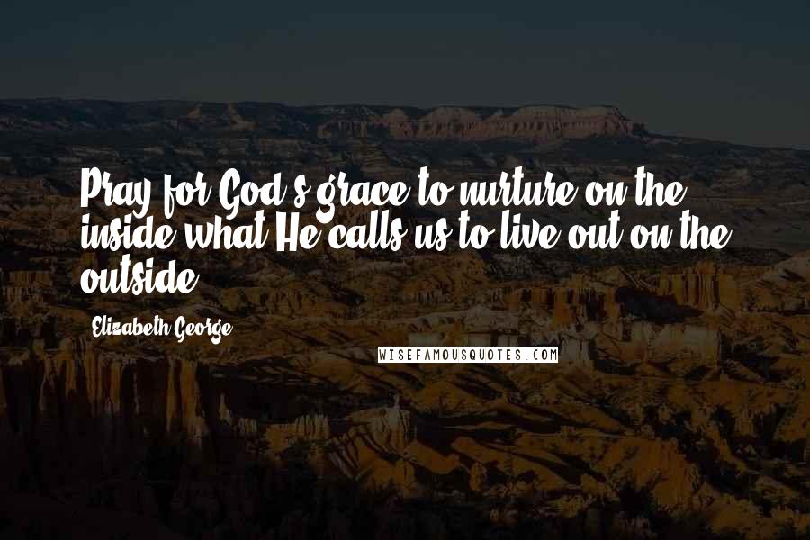 Elizabeth George Quotes: Pray for God's grace to nurture on the inside what He calls us to live out on the outside.