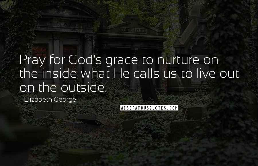 Elizabeth George Quotes: Pray for God's grace to nurture on the inside what He calls us to live out on the outside.