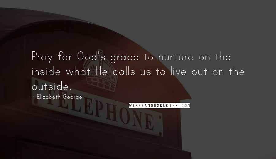 Elizabeth George Quotes: Pray for God's grace to nurture on the inside what He calls us to live out on the outside.