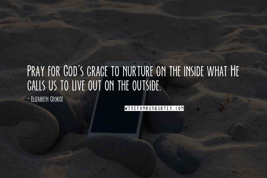 Elizabeth George Quotes: Pray for God's grace to nurture on the inside what He calls us to live out on the outside.