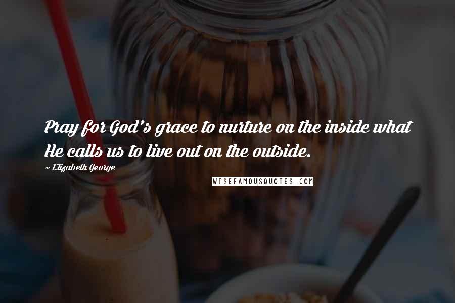 Elizabeth George Quotes: Pray for God's grace to nurture on the inside what He calls us to live out on the outside.