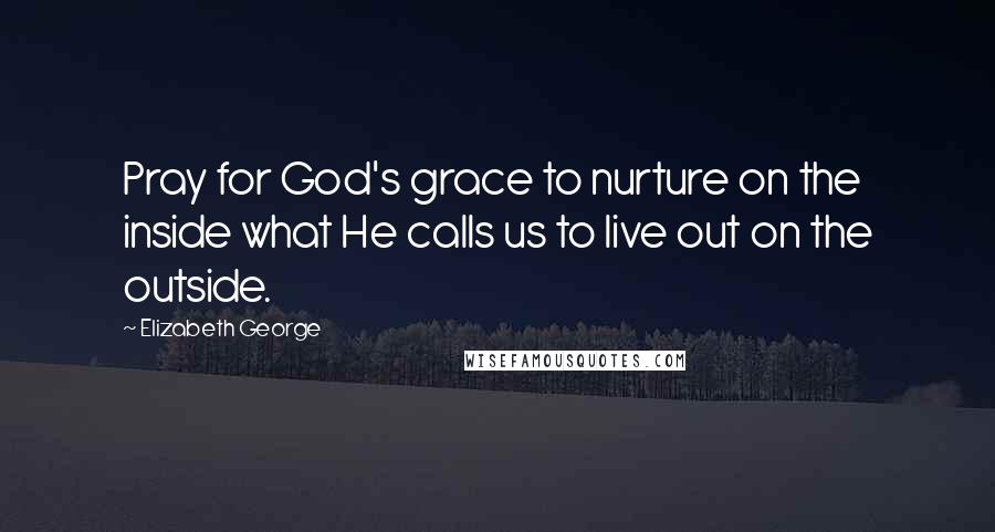 Elizabeth George Quotes: Pray for God's grace to nurture on the inside what He calls us to live out on the outside.