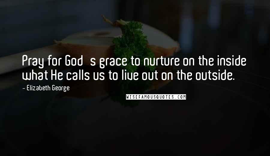 Elizabeth George Quotes: Pray for God's grace to nurture on the inside what He calls us to live out on the outside.