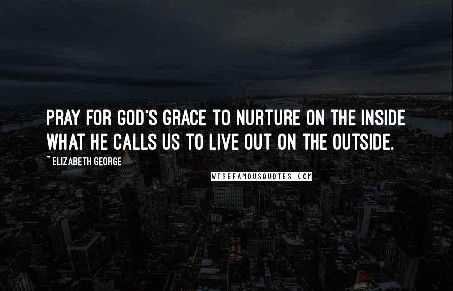 Elizabeth George Quotes: Pray for God's grace to nurture on the inside what He calls us to live out on the outside.