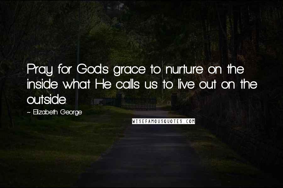 Elizabeth George Quotes: Pray for God's grace to nurture on the inside what He calls us to live out on the outside.