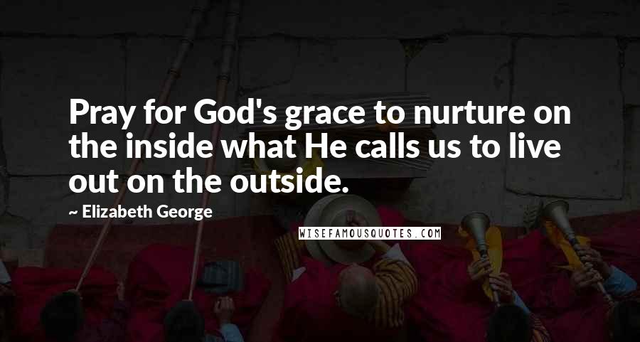 Elizabeth George Quotes: Pray for God's grace to nurture on the inside what He calls us to live out on the outside.