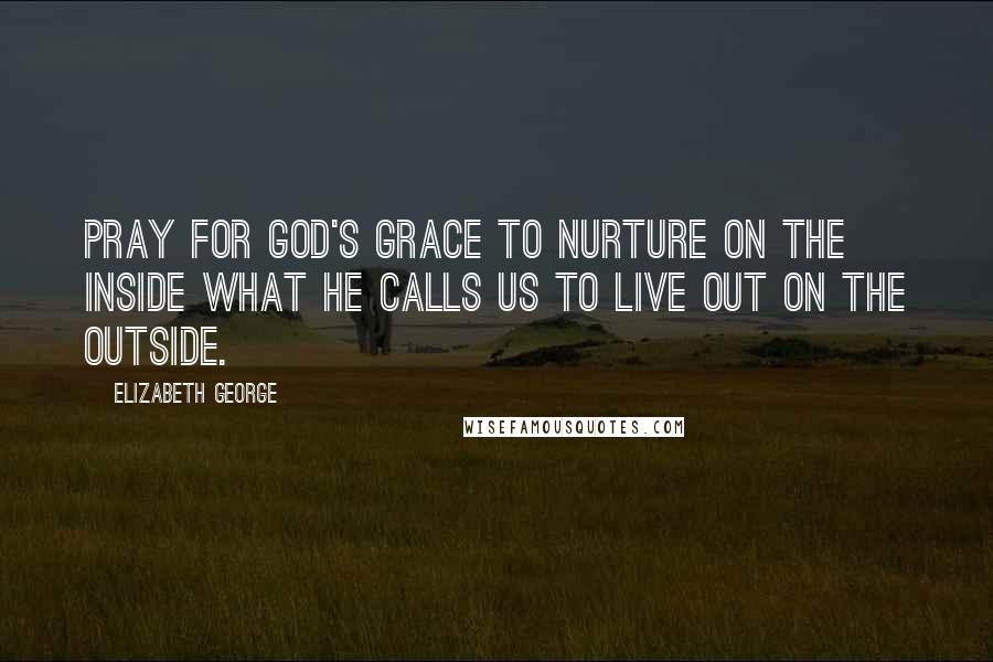 Elizabeth George Quotes: Pray for God's grace to nurture on the inside what He calls us to live out on the outside.