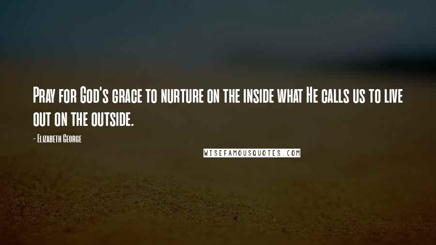 Elizabeth George Quotes: Pray for God's grace to nurture on the inside what He calls us to live out on the outside.