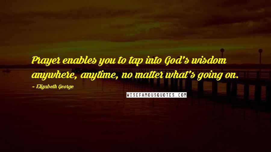 Elizabeth George Quotes: Prayer enables you to tap into God's wisdom anywhere, anytime, no matter what's going on.