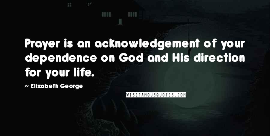 Elizabeth George Quotes: Prayer is an acknowledgement of your dependence on God and His direction for your life.