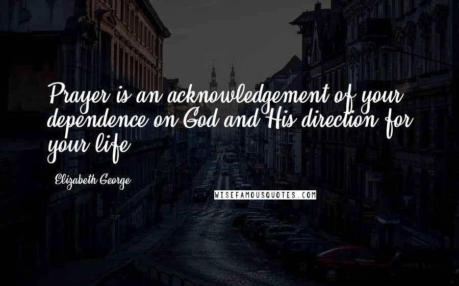 Elizabeth George Quotes: Prayer is an acknowledgement of your dependence on God and His direction for your life.