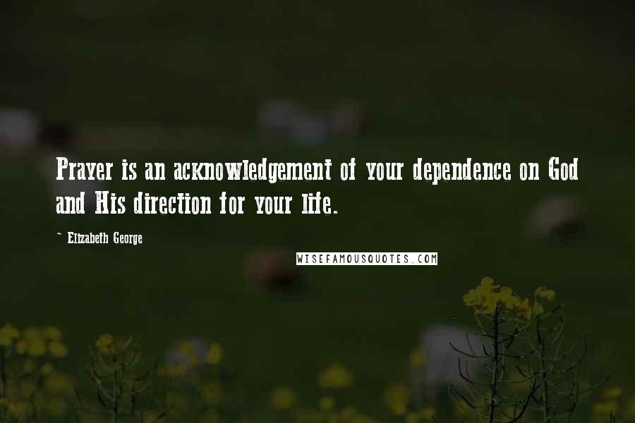 Elizabeth George Quotes: Prayer is an acknowledgement of your dependence on God and His direction for your life.