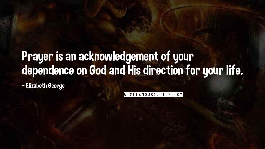 Elizabeth George Quotes: Prayer is an acknowledgement of your dependence on God and His direction for your life.