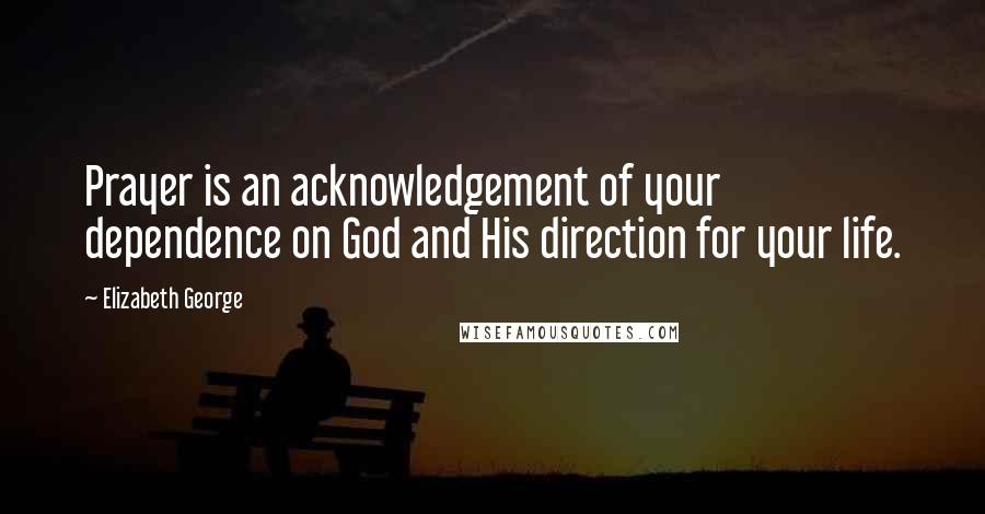 Elizabeth George Quotes: Prayer is an acknowledgement of your dependence on God and His direction for your life.