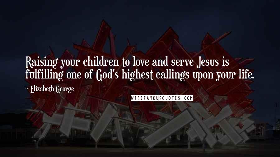 Elizabeth George Quotes: Raising your children to love and serve Jesus is fulfilling one of God's highest callings upon your life.