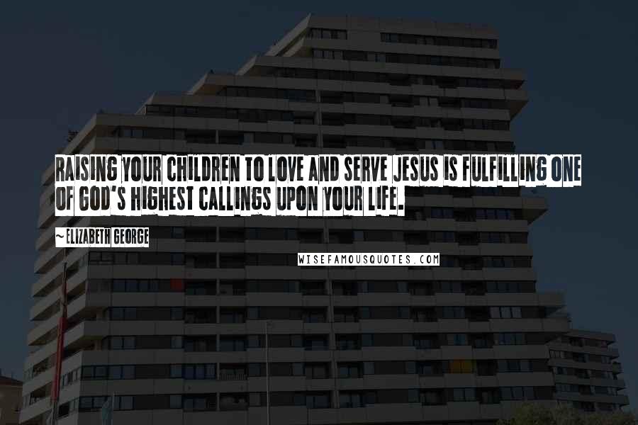Elizabeth George Quotes: Raising your children to love and serve Jesus is fulfilling one of God's highest callings upon your life.