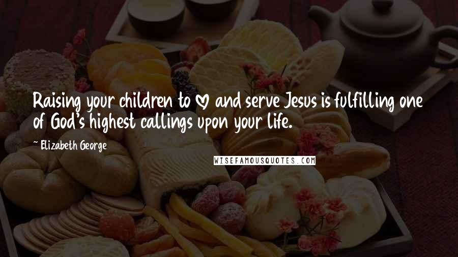 Elizabeth George Quotes: Raising your children to love and serve Jesus is fulfilling one of God's highest callings upon your life.