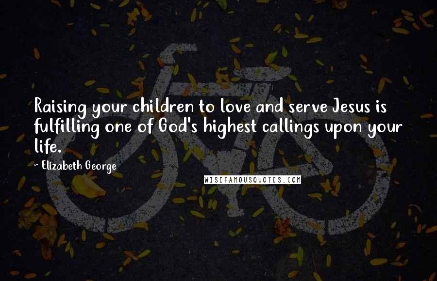 Elizabeth George Quotes: Raising your children to love and serve Jesus is fulfilling one of God's highest callings upon your life.