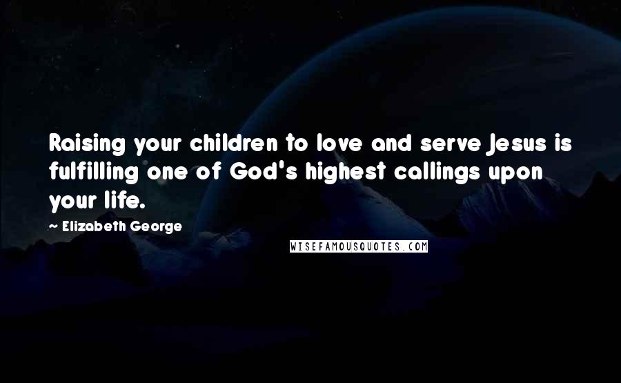 Elizabeth George Quotes: Raising your children to love and serve Jesus is fulfilling one of God's highest callings upon your life.