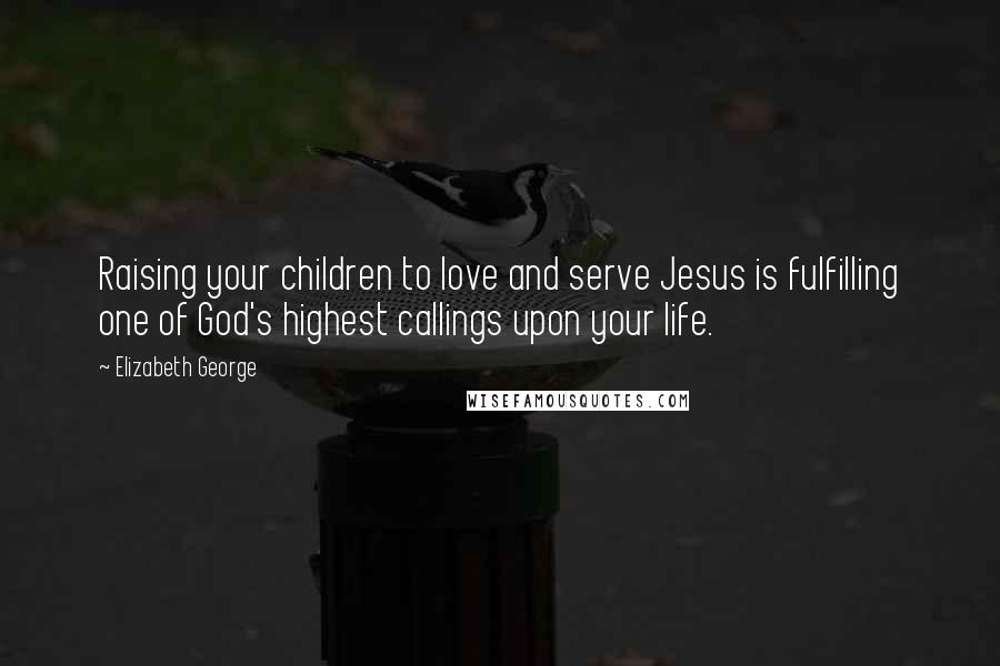 Elizabeth George Quotes: Raising your children to love and serve Jesus is fulfilling one of God's highest callings upon your life.