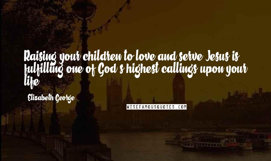 Elizabeth George Quotes: Raising your children to love and serve Jesus is fulfilling one of God's highest callings upon your life.