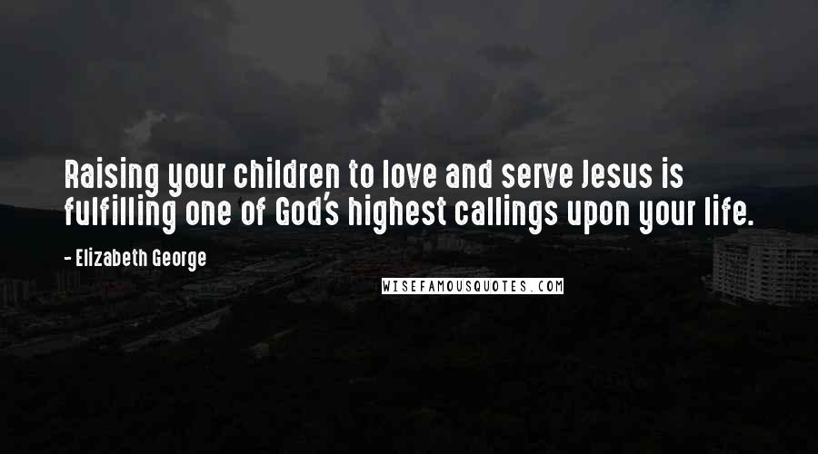 Elizabeth George Quotes: Raising your children to love and serve Jesus is fulfilling one of God's highest callings upon your life.