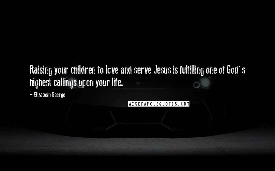 Elizabeth George Quotes: Raising your children to love and serve Jesus is fulfilling one of God's highest callings upon your life.