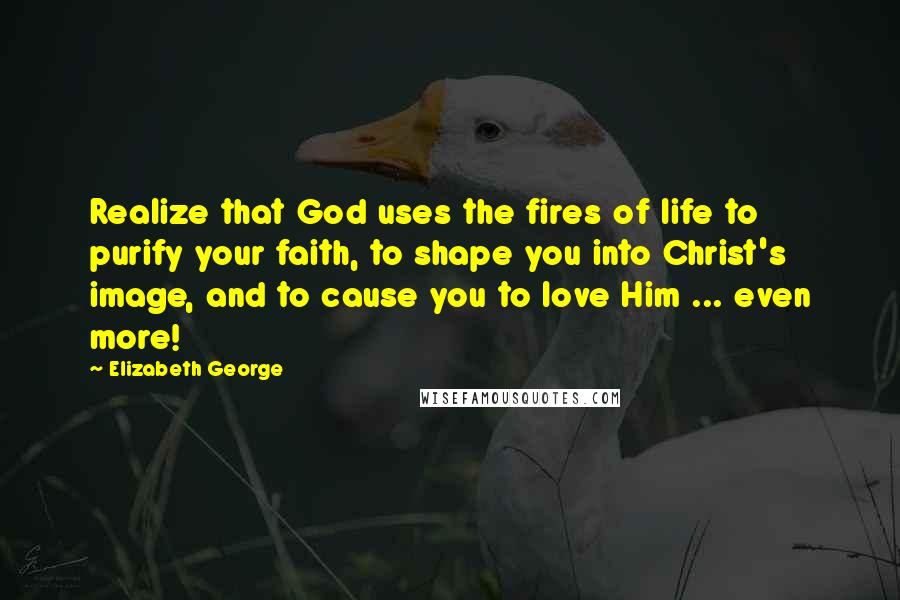 Elizabeth George Quotes: Realize that God uses the fires of life to purify your faith, to shape you into Christ's image, and to cause you to love Him ... even more!