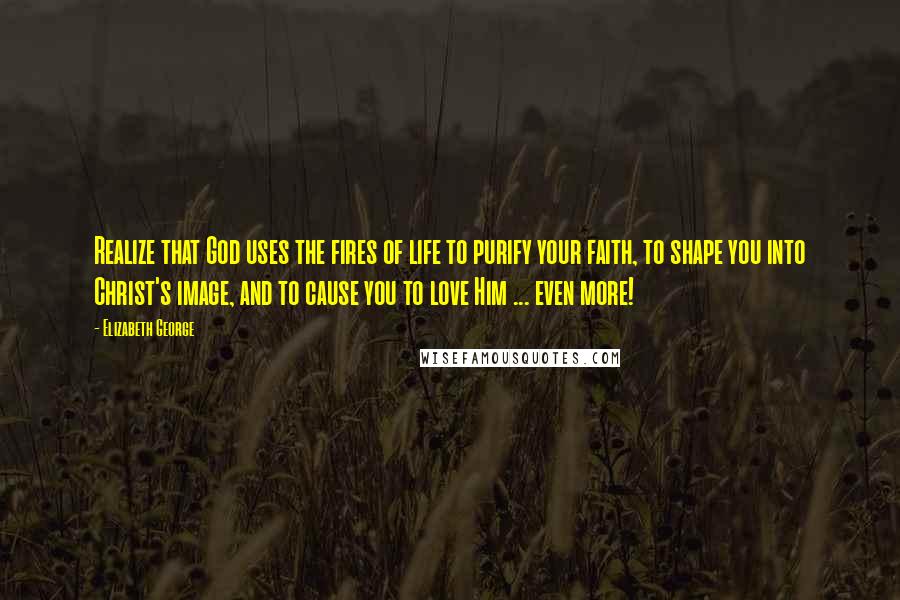 Elizabeth George Quotes: Realize that God uses the fires of life to purify your faith, to shape you into Christ's image, and to cause you to love Him ... even more!