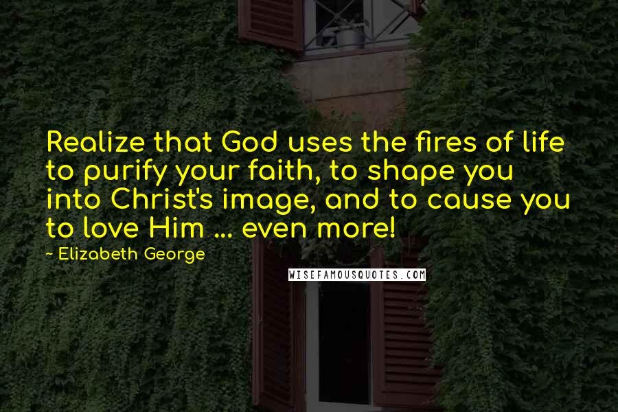 Elizabeth George Quotes: Realize that God uses the fires of life to purify your faith, to shape you into Christ's image, and to cause you to love Him ... even more!